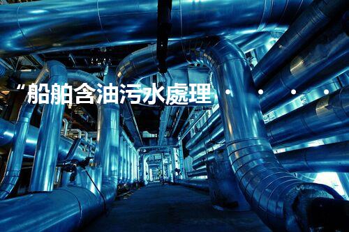 “船舶含油污水處理，綠色航行新篇章”